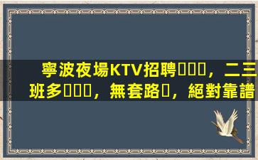 寧波夜場KTV招聘，二三班多，無套路，絕對靠譜多賺